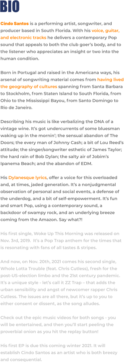 BIO Cindo Santos is a performing artist, songwriter, and producer based in South Florida. With his voice, guitar, and electronic tracks he delivers a contemporary Pop sound that appeals to both the club goer’s body, and to the listener who appreciates an insight or two into the human condition.  Born in Portugal and raised in the Americana ways, his arsenal of songwriting material comes from having lived the geography of cultures spanning from Santa Barbara to Stockholm, from Staten Island to South Florida, from Ohio to the Mississippi Bayou, from Santo Domingo to Rio de Janeiro.  Describing his music is like verbalizing the DNA of a vintage wine. It’s got undercurrents of some bluesman waking up in the mornin’; the sensual abandon of The Doors; the every man of Johnny Cash; a bit of Lou Reed’s attitude; the singer/songwriter esthetic of James Taylor; the hard rain of Bob Dylan; the salty air of Jobim’s Ipanema Beach; and the abandon of EDM.  His Dylanesque lyrics, offer a voice for this overloaded and, at times, jaded generation. It’s a nonjudgmental observation of personal and social events, a defense of the underdog, and a bit of self-empowerment. It’s fun and smart Pop, using a contemporary sound, a backdoor of swampy rock, and an underlying breeze coming from the Amazon. Say what?!  His first single, Woke Up This Morning was released on Nov. 3rd, 2019.  It’s a Pop Trap anthem for the times that is resonating with fans of all tastes & stripes.   And now, on Nov. 20th, 2021 comes his second single, Whole Lotta Trouble (feat. Chris Cutless), fresh for the post-US-election limbo and the 21st century pandemic. It’s a unique style - let’s call it ZZ Trap – that adds the urban sensibility and angst of newcomer rapper Chris Cutless. The issues are all there, but it’s up to you to either consent or dissent, as the song alludes.  Check out the epic music videos for both songs - you will be entertained, and then you’ll start peeling the proverbial onion as you hit the replay button!  His first EP is due this coming winter 2021. It will establish Cindo Santos as an artist who is both breezy and consequential.